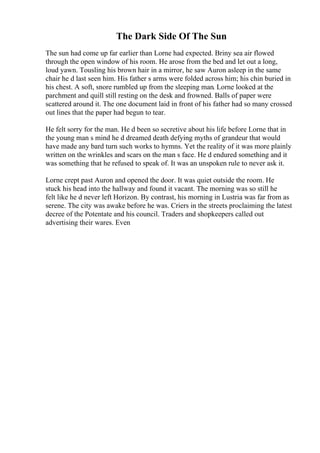 The Dark Side Of The Sun
The sun had come up far earlier than Lorne had expected. Briny sea air flowed
through the open window of his room. He arose from the bed and let out a long,
loud yawn. Tousling his brown hair in a mirror, he saw Auron asleep in the same
chair he d last seen him. His father s arms were folded across him; his chin buried in
his chest. A soft, snore rumbled up from the sleeping man. Lorne looked at the
parchment and quill still resting on the desk and frowned. Balls of paper were
scattered around it. The one document laid in front of his father had so many crossed
out lines that the paper had begun to tear.
He felt sorry for the man. He d been so secretive about his life before Lorne that in
the young man s mind he d dreamed death defying myths of grandeur that would
have made any bard turn such works to hymns. Yet the reality of it was more plainly
written on the wrinkles and scars on the man s face. He d endured something and it
was something that he refused to speak of. It was an unspoken rule to never ask it.
Lorne crept past Auron and opened the door. It was quiet outside the room. He
stuck his head into the hallway and found it vacant. The morning was so still he
felt like he d never left Horizon. By contrast, his morning in Lustria was far from as
serene. The city was awake before he was. Criers in the streets proclaiming the latest
decree of the Potentate and his council. Traders and shopkeepers called out
advertising their wares. Even
 