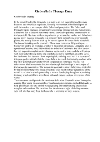 Cinderella In Therapy Essay
Cinderella in Therapy
In the movie Cinderella, Cinderella is a maid to an evil stepmother and two very
heartless and obnoxious stepsisters. The only reason that Cinderella still puts up
with their orders is an example of the Behavioral perspective. The Behavioral
Perspective puts emphasis on learning by experience with rewards and punishments.
She knows that if she does not do the chores, she will be punished or thrown out of
the household. She does not have anywhere to go because her mother and father have
passed away. Because Cinderella is a genuinely kind human being who wishes to
please, she usually does not stick up for herself against the others in the household.
She is used to taking on the brunt of ... Show more content on Helpwriting.net ...
She is very kind to all creatures, whether it be animals or humans. Cinderella takes it
upon herself to robe, feed, and befriend the animals of the house. She takes care of
her evil stepmother and stepsisters because she is good at heart, and she will put up
with their torture to help them. She could choose not to help them, or just to leave,
but she knows that she won t have anything left, and they need her. It is because of
this pure, perfect attitude that the prince falls in love with her instantly, and not with
the other girls that just want to be with the prince for superficial reasons. Her
effervescent kind heartedness that prevails through her hardships is an example of
the humanistic perspective. The humanistic perspective views behavior as controlled
by the decisions that people make about their lives based on their perceptions of the
world. It s a view in which personality is seen as developing through an actualizing
tendency which unfolds in accordance with each person s unique perceptions of the
world.
There are some small parts in the movie that infer what Cinderella wants through her
dreams. This would be an example of psychoanalysis which is a method that seeks to
help gain insight into one s mind by recognizing and understanding unconscious
thoughts and emotions. She mentions that she dreams at night of finding someone
who will take her away from the house she is spending her days in now.
 