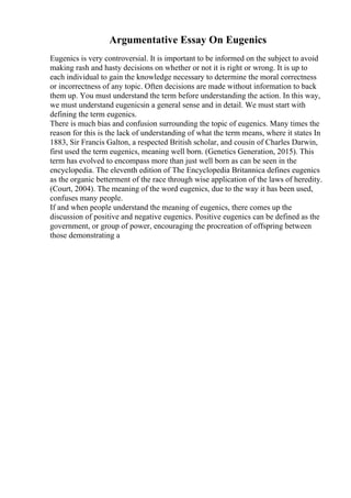 Argumentative Essay On Eugenics
Eugenics is very controversial. It is important to be informed on the subject to avoid
making rash and hasty decisions on whether or not it is right or wrong. It is up to
each individual to gain the knowledge necessary to determine the moral correctness
or incorrectness of any topic. Often decisions are made without information to back
them up. You must understand the term before understanding the action. In this way,
we must understand eugenicsin a general sense and in detail. We must start with
defining the term eugenics.
There is much bias and confusion surrounding the topic of eugenics. Many times the
reason for this is the lack of understanding of what the term means, where it states In
1883, Sir Francis Galton, a respected British scholar, and cousin of Charles Darwin,
first used the term eugenics, meaning well born. (Genetics Generation, 2015). This
term has evolved to encompass more than just well born as can be seen in the
encyclopedia. The eleventh edition of The Encyclopedia Britannica defines eugenics
as the organic betterment of the race through wise application of the laws of heredity.
(Court, 2004). The meaning of the word eugenics, due to the way it has been used,
confuses many people.
If and when people understand the meaning of eugenics, there comes up the
discussion of positive and negative eugenics. Positive eugenics can be defined as the
government, or group of power, encouraging the procreation of offspring between
those demonstrating a
 