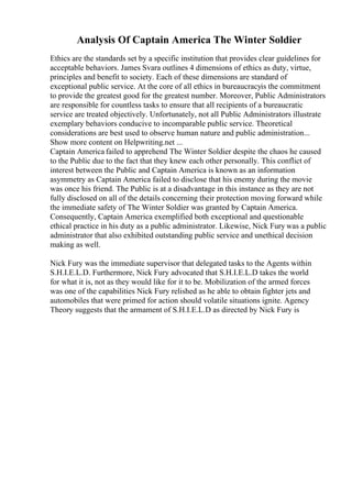 Analysis Of Captain America The Winter Soldier
Ethics are the standards set by a specific institution that provides clear guidelines for
acceptable behaviors. James Svara outlines 4 dimensions of ethics as duty, virtue,
principles and benefit to society. Each of these dimensions are standard of
exceptional public service. At the core of all ethics in bureaucracyis the commitment
to provide the greatest good for the greatest number. Moreover, Public Administrators
are responsible for countless tasks to ensure that all recipients of a bureaucratic
service are treated objectively. Unfortunately, not all Public Administrators illustrate
exemplary behaviors conducive to incomparable public service. Theoretical
considerations are best used to observe human nature and public administration...
Show more content on Helpwriting.net ...
Captain America failed to apprehend The Winter Soldier despite the chaos he caused
to the Public due to the fact that they knew each other personally. This conflict of
interest between the Public and Captain America is known as an information
asymmetry as Captain America failed to disclose that his enemy during the movie
was once his friend. The Public is at a disadvantage in this instance as they are not
fully disclosed on all of the details concerning their protection moving forward while
the immediate safety of The Winter Soldier was granted by Captain America.
Consequently, Captain America exemplified both exceptional and questionable
ethical practice in his duty as a public administrator. Likewise, Nick Fury was a public
administrator that also exhibited outstanding public service and unethical decision
making as well.
Nick Fury was the immediate supervisor that delegated tasks to the Agents within
S.H.I.E.L.D. Furthermore, Nick Fury advocated that S.H.I.E.L.D takes the world
for what it is, not as they would like for it to be. Mobilization of the armed forces
was one of the capabilities Nick Fury relished as he able to obtain fighter jets and
automobiles that were primed for action should volatile situations ignite. Agency
Theory suggests that the armament of S.H.I.E.L.D as directed by Nick Fury is
 