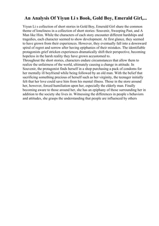 An Analysis Of Yiyun Li s Book, Gold Boy, Emerald Girl,...
Yiyun Li s collection of short stories in Gold Boy, Emerald Girl share the common
theme of loneliness in a collection of short stories: Souvenir, Sweeping Past, and A
Man like Him. While the characters of each story encounter different hardships and
tragedies, each character seemed to show development. At first glance, they seemed
to have grown from their experiences. However, they eventually fall into a downward
spiral of regret and sorrow after having epiphanies of their mistakes. The identifiable
protagonists grief stricken experiences dramatically shift their perspective, becoming
hopeless in the harsh reality they have grown accustomed to.
Throughout the short stories, characters endure circumstances that allow them to
realize the unfairness of the world, ultimately causing a change in attitude. In
Souvenir, the protagonist finds herself in a shop purchasing a pack of condoms for
her mentally ill boyfriend while being followed by an old man. With the belief that
sacrificing something precious of herself such as her virginity, the teenager initially
felt that her love could save him from his mental illness. Those in the store around
her, however, forced humiliation upon her, especially the elderly man. Finally
becoming aware to those around her, she has an epiphany of those surrounding her in
addition to the society she lives in. Witnessing the differences in people s behaviors
and attitudes, she grasps the understanding that people are influenced by others
 