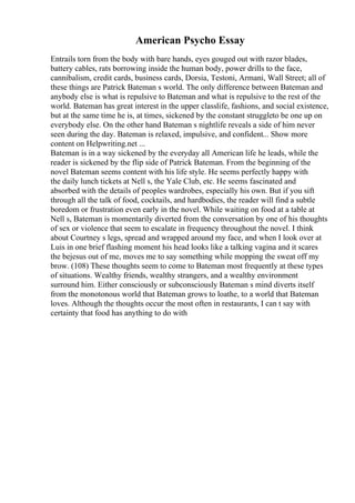 American Psycho Essay
Entrails torn from the body with bare hands, eyes gouged out with razor blades,
battery cables, rats borrowing inside the human body, power drills to the face,
cannibalism, credit cards, business cards, Dorsia, Testoni, Armani, Wall Street; all of
these things are Patrick Bateman s world. The only difference between Bateman and
anybody else is what is repulsive to Bateman and what is repulsive to the rest of the
world. Bateman has great interest in the upper classlife, fashions, and social existence,
but at the same time he is, at times, sickened by the constant struggleto be one up on
everybody else. On the other hand Bateman s nightlife reveals a side of him never
seen during the day. Bateman is relaxed, impulsive, and confident... Show more
content on Helpwriting.net ...
Bateman is in a way sickened by the everyday all American life he leads, while the
reader is sickened by the flip side of Patrick Bateman. From the beginning of the
novel Bateman seems content with his life style. He seems perfectly happy with
the daily lunch tickets at Nell s, the Yale Club, etc. He seems fascinated and
absorbed with the details of peoples wardrobes, especially his own. But if you sift
through all the talk of food, cocktails, and hardbodies, the reader will find a subtle
boredom or frustration even early in the novel. While waiting on food at a table at
Nell s, Bateman is momentarily diverted from the conversation by one of his thoughts
of sex or violence that seem to escalate in frequency throughout the novel. I think
about Courtney s legs, spread and wrapped around my face, and when I look over at
Luis in one brief flashing moment his head looks like a talking vagina and it scares
the bejesus out of me, moves me to say something while mopping the sweat off my
brow. (108) These thoughts seem to come to Bateman most frequently at these types
of situations. Wealthy friends, wealthy strangers, and a wealthy environment
surround him. Either consciously or subconsciously Bateman s mind diverts itself
from the monotonous world that Bateman grows to loathe, to a world that Bateman
loves. Although the thoughts occur the most often in restaurants, I can t say with
certainty that food has anything to do with
 
