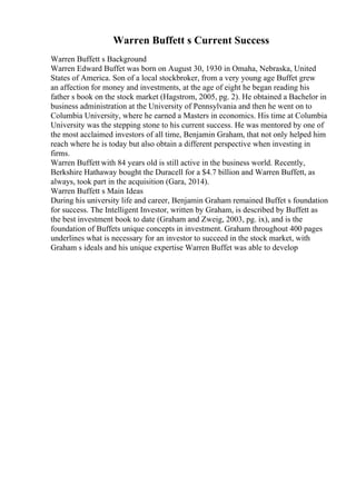 Warren Buffett s Current Success
Warren Buffett s Background
Warren Edward Buffet was born on August 30, 1930 in Omaha, Nebraska, United
States of America. Son of a local stockbroker, from a very young age Buffet grew
an affection for money and investments, at the age of eight he began reading his
father s book on the stock market (Hagstrom, 2005, pg. 2). He obtained a Bachelor in
business administration at the University of Pennsylvania and then he went on to
Columbia University, where he earned a Masters in economics. His time at Columbia
University was the stepping stone to his current success. He was mentored by one of
the most acclaimed investors of all time, Benjamin Graham, that not only helped him
reach where he is today but also obtain a different perspective when investing in
firms.
Warren Buffett with 84 years old is still active in the business world. Recently,
Berkshire Hathaway bought the Duracell for a $4.7 billion and Warren Buffett, as
always, took part in the acquisition (Gara, 2014).
Warren Buffett s Main Ideas
During his university life and career, Benjamin Graham remained Buffet s foundation
for success. The Intelligent Investor, written by Graham, is described by Buffett as
the best investment book to date (Graham and Zweig, 2003, pg. ix), and is the
foundation of Buffets unique concepts in investment. Graham throughout 400 pages
underlines what is necessary for an investor to succeed in the stock market, with
Graham s ideals and his unique expertise Warren Buffet was able to develop
 