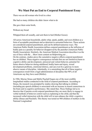 We Must Put an End to Corporal Punishment Essay
There was an old woman who lived in a shoe
She had so many children she didn t know what to do
She gave them some broth,
Without any bread
Whipped them all soundly, and sent them to bed (Mother Goose).
All across American households, adults whip, spank, paddle, and swat children as a
form of acceptable punishment and as deterrent to unwanted behaviors. These actions
are considered corporal punishment, and can be defined numerous ways. The
American Public Health Association defines corporal punishment as the infliction of
bodily pain as a penalty for behavior disapproved by the punisher (American Public
Health Association). Similarly, the American Medical Association describes it as the
use of force with the ... Show more content on Helpwriting.net ...
On the contrary, studies prove the cumulative negative affects corporal punishment
has on children. These negative consequences include (but are not limited to) harm to
cognitive ability and development, antisocial and violent behavior, potential for
future abusive behavior during adulthood, bodily harm and injury, sexual
development problems, emotional distress, and can even be a gateway to more
abusive means of discipline. Admittedly, it is astonishing that all of these negative
consequences result from a legal administration of discipline that 90% of all
Americans say they have used (Muller).
In 1986, Murray Straus and Mallie Paschall began one of the most credible
longitudinal studies conducted in the field of corporal punishment. According to
Straus, the research was prompted by studies showing that talking to children
(including pre speech children) is associated with an increase in neural connections in
the brain and in cognitive performance. She stated that, Those findings led us to
theorize that if parents avoid corporal punishment they are more likely to engage in
verbal methods of behavior control such as explaining to the child, and that the
increased verbal interaction with the child will in turn enhance the child s cognitive
ability (Straus and Paschall). This theory was tested on 960 children of mothers in the
National Longitudinal
 