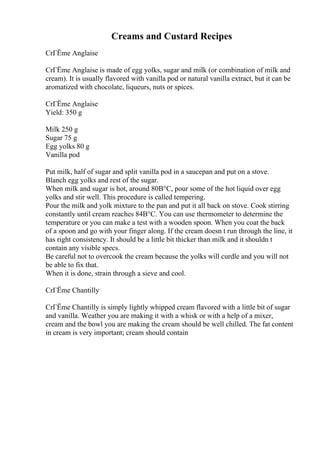 Creams and Custard Recipes
CrГЁme Anglaise
CrГЁme Anglaise is made of egg yolks, sugar and milk (or combination of milk and
cream). It is usually flavored with vanilla pod or natural vanilla extract, but it can be
aromatized with chocolate, liqueurs, nuts or spices.
CrГЁme Anglaise
Yield: 350 g
Milk 250 g
Sugar 75 g
Egg yolks 80 g
Vanilla pod
Put milk, half of sugar and split vanilla pod in a saucepan and put on a stove.
Blanch egg yolks and rest of the sugar.
When milk and sugar is hot, around 80В°C, pour some of the hot liquid over egg
yolks and stir well. This procedure is called tempering.
Pour the milk and yolk mixture to the pan and put it all back on stove. Cook stirring
constantly until cream reaches 84В°C. You can use thermometer to determine the
temperature or you can make a test with a wooden spoon. When you coat the back
of a spoon and go with your finger along. If the cream doesn t run through the line, it
has right consistency. It should be a little bit thicker than milk and it shouldn t
contain any visible specs.
Be careful not to overcook the cream because the yolks will curdle and you will not
be able to fix that.
When it is done, strain through a sieve and cool.
CrГЁme Chantilly
CrГЁme Chantilly is simply lightly whipped cream flavored with a little bit of sugar
and vanilla. Weather you are making it with a whisk or with a help of a mixer,
cream and the bowl you are making the cream should be well chilled. The fat content
in cream is very important; cream should contain
 