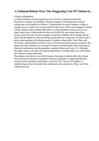 A National Debate Over The Staggering Cost Of Tuition Is...
College Affordability
A national debate over the staggering cost of tuition is gaining momentum.
Prospective students are burdened with the struggle of not being able to attend
college due to the inability to afford it. Unfortunately for those students, college is
usually seen as a pathway to a successful life and career. Those who struggle to attend
college usually acquire student debt and it is a huge problem among society as so
many adults carry a debt burden for the rest of their life, preventing them from
living a stress free life. Parents struggle to send their children off to college and for
those who do attend are often drowning in loan debt for a long time. In order to get a
better understanding of the determinants of student college debt, Anne Macy and
Neil Terry, staff members of West Texas A M University did extensive research. The
purpose of their research is to examine the factors of student debt while focusing on
financial, institutional and demographic variables (Macy and Terry 15). Although
this paper seems to be about the determining factors of student debt, it is really about
how America values education.
The authors state there is very little literature focusing on student debt; they found
most research in literature is qualitative but not quantitative, suggesting that their
research will be numbers based (Macy and Terry 16). The use of numbers to
establish logos shows the reader how problematic this situation is. Macy and Terry
explain there are
 