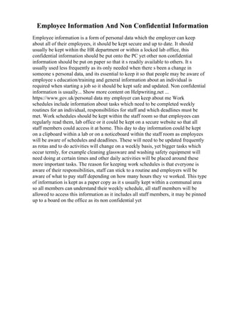 Employee Information And Non Confidential Information
Employee information is a form of personal data which the employer can keep
about all of their employees, it should be kept secure and up to date. It should
usually be kept within the HR department or within a locked lab office, this
confidential information should be put onto the PC yet other non confidential
information should be put on paper so that it s readily available to others. It s
usually used less frequently as its only needed when there s been a change in
someone s personal data, and its essential to keep it so that people may be aware of
employee s education/training and general information about an individual is
required when starting a job so it should be kept safe and updated. Non confidential
information is usually... Show more content on Helpwriting.net ...
https://www.gov.uk/personal data my employer can keep about me Work
schedules include information about tasks which need to be completed weekly
routines for an individual, responsibilities for staff and which deadlines must be
met. Work schedules should be kept within the staff room so that employees can
regularly read them, lab office or it could be kept on a secure website so that all
staff members could access it at home. This day to day information could be kept
on a clipboard within a lab or on a noticeboard within the staff room as employees
will be aware of schedules and deadlines. These will need to be updated frequently
as rotas and to do activities will change on a weekly basis, yet bigger tasks which
occur termly, for example cleaning glassware and washing safety equipment will
need doing at certain times and other daily activities will be placed around these
more important tasks. The reason for keeping work schedules is that everyone is
aware of their responsibilities, staff can stick to a routine and employers will be
aware of what to pay staff depending on how many hours they ve worked. This type
of information is kept as a paper copy as it s usually kept within a communal area
so all members can understand their weekly schedule, all staff members will be
allowed to access this information as it includes all staff members, it may be pinned
up to a board on the office as its non confidential yet
 