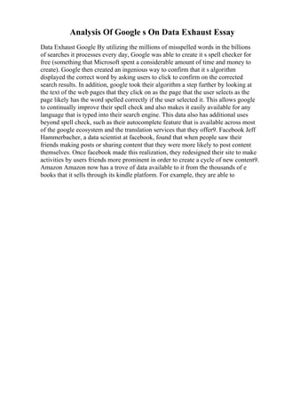 Analysis Of Google s On Data Exhaust Essay
Data Exhaust Google By utilizing the millions of misspelled words in the billions
of searches it processes every day, Google was able to create it s spell checker for
free (something that Microsoft spent a considerable amount of time and money to
create). Google then created an ingenious way to confirm that it s algorithm
displayed the correct word by asking users to click to confirm on the corrected
search results. In addition, google took their algorithm a step further by looking at
the text of the web pages that they click on as the page that the user selects as the
page likely has the word spelled correctly if the user selected it. This allows google
to continually improve their spell check and also makes it easily available for any
language that is typed into their search engine. This data also has additional uses
beyond spell check, such as their autocomplete feature that is available across most
of the google ecosystem and the translation services that they offer9. Facebook Jeff
Hammerbacher, a data scientist at facebook, found that when people saw their
friends making posts or sharing content that they were more likely to post content
themselves. Once facebook made this realization, they redesigned their site to make
activities by users friends more prominent in order to create a cycle of new content9.
Amazon Amazon now has a trove of data available to it from the thousands of e
books that it sells through its kindle platform. For example, they are able to
 