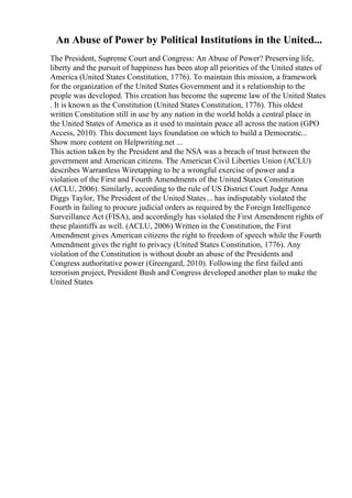 An Abuse of Power by Political Institutions in the United...
The President, Supreme Court and Congress: An Abuse of Power? Preserving life,
liberty and the pursuit of happiness has been atop all priorities of the United states of
America (United States Constitution, 1776). To maintain this mission, a framework
for the organization of the United States Government and it s relationship to the
people was developed. This creation has become the supreme law of the United States
. It is known as the Constitution (United States Constitution, 1776). This oldest
written Constitution still in use by any nation in the world holds a central place in
the United States of America as it used to maintain peace all across the nation (GPO
Access, 2010). This document lays foundation on which to build a Democratic...
Show more content on Helpwriting.net ...
This action taken by the President and the NSA was a breach of trust between the
government and American citizens. The American Civil Liberties Union (ACLU)
describes Warrantless Wiretapping to be a wrongful exercise of power and a
violation of the First and Fourth Amendments of the United States Constitution
(ACLU, 2006). Similarly, according to the rule of US District Court Judge Anna
Diggs Taylor, The President of the United States... has indisputably violated the
Fourth in failing to procure judicial orders as required by the Foreign Intelligence
Surveillance Act (FISA), and accordingly has violated the First Amendment rights of
these plaintiffs as well. (ACLU, 2006) Written in the Constitution, the First
Amendment gives American citizens the right to freedom of speech while the Fourth
Amendment gives the right to privacy (United States Constitution, 1776). Any
violation of the Constitution is without doubt an abuse of the Presidents and
Congress authoritative power (Greengard, 2010). Following the first failed anti
terrorism project, President Bush and Congress developed another plan to make the
United States
 