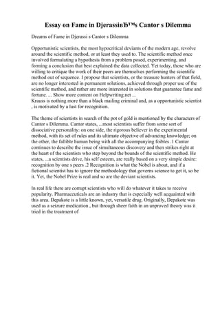 Essay on Fame in DjerassiвЂ™s Cantor s Dilemma
Dreams of Fame in Djerassi s Cantor s Dilemma
Opportunistic scientists, the most hypocritical deviants of the modern age, revolve
around the scientific method, or at least they used to. The scientific method once
involved formulating a hypothesis from a problem posed, experimenting, and
forming a conclusion that best explained the data collected. Yet today, those who are
willing to critique the work of their peers are themselves performing the scientific
method out of sequence. I propose that scientists, or the treasure hunters of that field,
are no longer interested in permanent solutions, achieved through proper use of the
scientific method, and rather are more interested in solutions that guarantee fame and
fortune. ... Show more content on Helpwriting.net ...
Krauss is nothing more than a black mailing criminal and, as a opportunistic scientist
, is motivated by a lust for recognition.
The theme of scientists in search of the pot of gold is mentioned by the characters of
Cantor s Dilemma. Cantor states, ...most scientists suffer from some sort of
dissociative personality: on one side, the rigorous believer in the experimental
method, with its set of rules and its ultimate objective of advancing knowledge; on
the other, the fallible human being with all the accompanying foibles .1 Cantor
continues to describe the issue of simultaneous discovery and then strikes right at
the heart of the scientists who step beyond the bounds of the scientific method. He
states, ...a scientists drive, his self esteem, are really based on a very simple desire:
recognition by one s peers .2 Recognition is what the Nobel is about, and if a
fictional scientist has to ignore the methodology that governs science to get it, so be
it. Yet, the Nobel Prize is real and so are the deviant scientists.
In real life there are corrupt scientists who will do whatever it takes to receive
popularity. Pharmaceuticals are an industry that is especially well acquainted with
this area. Depakote is a little known, yet, versatile drug. Originally, Depakote was
used as a seizure medication , but through sheer faith in an unproved theory was it
tried in the treatment of
 