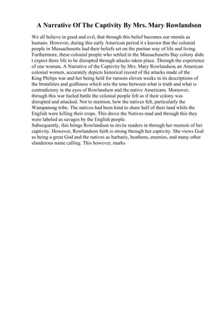 A Narrative Of The Captivity By Mrs. Mary Rowlandson
We all believe in good and evil, that through this belief becomes our morals as
humans. However, during this early American period it s known that the colonial
people in Massachusetts had their beliefs set on the puritan way of life and living.
Furthermore, these colonial people who settled in the Massachusetts Bay colony didn
t expect there life to be disrupted through attacks taken place. Through the experience
of one woman, A Narrative of the Captivity by Mrs. Mary Rowlandson, an American
colonial women, accurately depicts historical record of the attacks made of the
King Philips war and her being held for ransom eleven weeks in its descriptions of
the brutalities and godliness which sets the tone between what is truth and what is
contradictory in the eyes of Rowlandson and the native Americans. Moreover,
through this war fueled battle the colonial people felt as if their colony was
disrupted and attacked. Not to mention, how the natives felt, particularly the
Wampanoag tribe. The natives had been kind to share half of their land while the
English were killing their crops. This drove the Natives mad and through this they
were labeled as savages by the English people.
Subsequently, this brings Rowlandson to invite readers in through her memoir of her
captivity. However, Rowlandson faith is strong through her captivity. She views God
as being a great God and the natives as barbaric, heathens, enemies, and many other
slanderous name calling. This however, marks
 