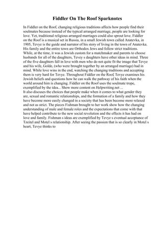 Fiddler On The Roof Sparknotes
In Fiddler on the Roof, changing religious traditions affects how people find their
soulmates because instead of the typical arranged marriage, people are looking for
love. Yet, traditional religious arranged marriages could also sprout love. Fiddler
on the Roof is a musical set in Russia, in a small Jewish town called Anatevka, in
1905, Tevye is the guide and narrator of his story of living in the town of Anatevka.
His family and the entire town are Orthodox Jews and follow strict traditions.
While, at the time, it was a Jewish custom for a matchmaker and parents to choose
husbands for all of the daughters, Tevey s daughters have other ideas in mind. Three
of the five daughters fall in love with men who do not quite fit the image that Tevye
and his wife, Golde, (who were brought together by an arranged marriage) had in
mind. While love wins in the end, watching the changing traditions and accepting
them is very hard for Tevye. Throughout Fiddler on the Roof, Tevye examines his
Jewish beliefs and questions how he can walk the pathway of his faith when the
world around him is changing. Fiddler on the Roof uses the soulmate trope,
exemplified by the idea... Show more content on Helpwriting.net ...
It also discuses the choices that people make when it comes to what gender they
are, sexual and romantic relationships, and the formation of a family and how they
have become more easily changed in a society that has been become more relaxed
and not as strict. The pieces Fishman brought to her work show how the changing
understanding of male and female roles and the expectations that come with that
have helped contribute to the new social revolution and the effects it has had on
love and family. Fishman s ideas are exemplified by Tevye s eventual acceptance of
Tzeitel and Motel s relationship. After seeing the passion that is so clearly in Motel s
heart, Tevye thinks to
 