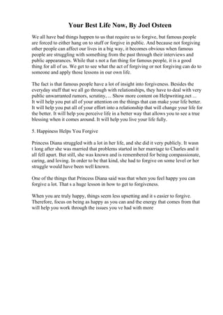 Your Best Life Now, By Joel Osteen
We all have bad things happen to us that require us to forgive, but famous people
are forced to either hang on to stuff or forgive in public. And because not forgiving
other people can affect our lives in a big way, it becomes obvious when famous
people are struggling with something from the past through their interviews and
public appearances. While that s not a fun thing for famous people, it is a good
thing for all of us. We get to see what the act of forgiving or not forgiving can do to
someone and apply those lessons in our own life.
The fact is that famous people have a lot of insight into forgiveness. Besides the
everyday stuff that we all go through with relationships, they have to deal with very
public unwarranted rumors, scrutiny, ... Show more content on Helpwriting.net ...
It will help you put all of your attention on the things that can make your life better.
It will help you put all of your effort into a relationship that will change your life for
the better. It will help you perceive life in a better way that allows you to see a true
blessing when it comes around. It will help you live your life fully.
5. Happiness Helps You Forgive
Princess Diana struggled with a lot in her life, and she did it very publicly. It wasn
t long after she was married that problems started in her marriage to Charles and it
all fell apart. But still, she was known and is remembered for being compassionate,
caring, and loving. In order to be that kind, she had to forgive on some level or her
struggle would have been well known.
One of the things that Princess Diana said was that when you feel happy you can
forgive a lot. That s a huge lesson in how to get to forgiveness.
When you are truly happy, things seem less upsetting and it s easier to forgive.
Therefore, focus on being as happy as you can and the energy that comes from that
will help you work through the issues you ve had with more
 