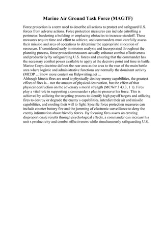 Marine Air Ground Task Force (MAGTF)
Force protection is a term used to describe all actions to protect and safeguard U.S.
forces from adverse actions. Force protection measures can include patrolling a
perimeter, hardening a building or emplacing obstacles to increase standoff. These
measures require time and effort to achieve, and commanders must carefully assess
their mission and area of operations to determine the appropriate allocation of
resources. If considered early in mission analysis and incorporated throughout the
planning process, force protectionmeasures actually enhance combat effectiveness
and productivity by safeguarding U.S. forces and ensuring that the commander has
the necessary combat power available to apply at the decisive point and time in battle.
Marine Corps doctrine defines the rear area as the area to the rear of the main battle
area where logistic and administrative functions are normally the dominant activity
(MCDP ... Show more content on Helpwriting.net ...
Although kinetic fires are used to physically destroy enemy capabilities, the greatest
effect of fires is... not the amount of physical destruction, but the effect of that
physical destruction on the adversary s moral strength (MCWP 3 43.3, 1 1). Fires
play a vital role in supporting a commander s plan to preserve his force. This is
achieved by utilizing the targeting process to identify high payoff targets and utilizing
fires to destroy or degrade the enemy s capabilities, interdict their air and missile
capabilities, and eroding their will to fight. Specific force protection measures can
include counter battery fire and the jamming of electronic surveillance to deny the
enemy information about friendly forces. By focusing fires assets on creating
disproportionate results through psychological effects, a commander can increase his
unit s productivity and combat effectiveness while simultaneously safeguarding U.S.
 