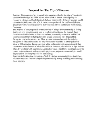 Proposal For The City Of Houston
Purpose: The purpose of my proposal is to propose a plan for the city of Houston to
consider becoming a No Kill City and adopt No Kill animal control policy in
regards to city run and funded animal shelters. Specifically, if the city council would
consider the policy or a trial of it, it could be adapted to fit the cityfinancially and
effectively with available resources that would save lives and the city itself money.
Summary:
The purpose of this proposal is to make aware of a large problem the city is facing
due to pet over population and how to resolve without taking the lives of these
domesticated animals due to flaws in our laws, community out reach, and lack of
information out there to help pet owners spread across our city. The problem
facing our city is that shelters are filled to capacity everyday with the majority
being lost or stray animals and the only resolutions would be to either put down
close to 100 animals a day or once in a while collaborate with rescues to send then
out to other states in need of adoptable animals. However, the solution is right in front
of us. By working with local rescues, animals wouldn t need to be sacrificed and with
proper information and assistance with spay/neuter programs, unwanted pets would
be prevented, lowering the need for euthanizing.
I propose to looking into becoming a No Kill city just as our neighbors, Austin has
with much success. Instead of spending unnecessary money in killing and disposing
those animals,
 