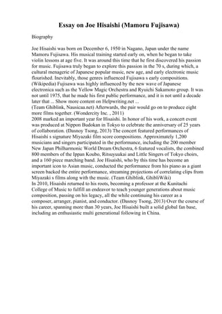 Essay on Joe Hisaishi (Mamoru Fujisawa)
Biography
Joe Hisaishi was born on December 6, 1950 in Nagano, Japan under the name
Mamoru Fujisawa. His musical training started early on, when he began to take
violin lessons at age five. It was around this time that he first discovered his passion
for music. Fujisawa truly began to explore this passion in the 70 s, during which, a
cultural menagerie of Japanese popular music, new age, and early electronic music
flourished. Inevitably, those genres influenced Fujisawa s early compositions.
(Wikipedia) Fujisawa was highly influenced by the new wave of Japanese
electronica such as the Yellow Magic Orchestra and Ryuichi Sakamoto group. It was
not until 1975, that he made his first public performance, and it is not until a decade
later that ... Show more content on Helpwriting.net ...
(Team Ghiblink, Nausicaa.net) Afterwards, the pair would go on to produce eight
more films together. (Wondercity Inc. , 2011)
2008 marked an important year for Hisaishi. In honor of his work, a concert event
was produced at Nippon Budokan in Tokyo to celebrate the anniversary of 25 years
of collaboration. (Dasnoy Tsong, 2013) The concert featured performances of
Hisaishi s signature Miyazaki film score compositions. Approximately 1,200
musicians and singers participated in the performance, including the 200 member
New Japan Philharmonic World Dream Orchestra, 6 featured vocalists, the combined
800 members of the Ippan Koubo, Ritsuyuukai and Little Singers of Tokyo choirs,
and a 160 piece marching band. Joe Hisaishi, who by this time has become an
important icon to Asian music, conducted the performance from his piano as a giant
screen backed the entire performance, streaming projections of correlating clips from
Miyazaki s films along with the music. (Team Ghiblink, GhibliWiki)
In 2010, Hisaishi returned to his roots, becoming a professor at the Kunitachi
College of Music to fulfill an endeavor to teach younger generations about music
composition, passing on his legacy, all the while continuing his career as a
composer, arranger, pianist, and conductor. (Dasnoy Tsong, 2013) Over the course of
his career, spanning more than 30 years, Joe Hisaishi built a solid global fan base,
including an enthusiastic multi generational following in China.
 