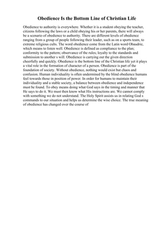 Obedience Is the Bottom Line of Christian Life
Obedience to authority is everywhere. Whether it is a student obeying the teacher,
citizens following the laws or a child obeying his or her parents, there will always
be a scenario of obedience to authority. There are different levels of obedience
ranging from a group of people following their leader, such as on a sports team, to
extreme religious cults. The word obedience come from the Latin word Obaudrie,
which means to listen well. Obedience is defined as compliance to the plan;
conformity to the pattern; observance of the rules; loyalty to the standards and
submission to another s will. Obedience is carrying out the given direction
cheerfully and quickly. Obedience is the bottom line of the Christian life yet it plays
a vital role in the formation of character of a person. Obedience is part of the
foundation of society. Without obedience, nothing would exist but chaos and
confusion. Human individuality is often undermined by the blind obedience humans
feel towards those in position of power. In order for humans to maintain their
individuality and a stable society, a balance between obedience and independence
must be found. To obey means doing what God says in the timing and manner that
He says to do it. We must then know what His instructions are. We cannot comply
with something we do not understand. The Holy Spirit assists us in relating God s
commands to our situation and helps us determine the wise choice. The true meaning
of obedience has changed over the course of
 