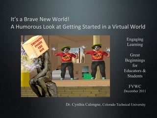 It’s a Brave New World!  A Humorous Look at Getting Started in a Virtual World Engaging Learning Great Beginnings for Educators & Students FVWC December 2011 Dr. Cynthia Calongne,  Colorado Technical University 