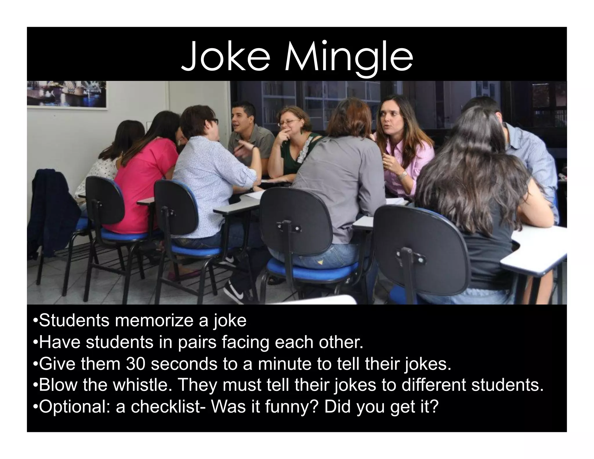Joke Mingle
• Students memorize a joke
• Have students in pairs facing each other.
• Give them 30 seconds to a minute to tell their jokes.
• Blow the whistle. They must tell their jokes to different students.
• Optional: a checklist- Was it funny? Did you get it?
 