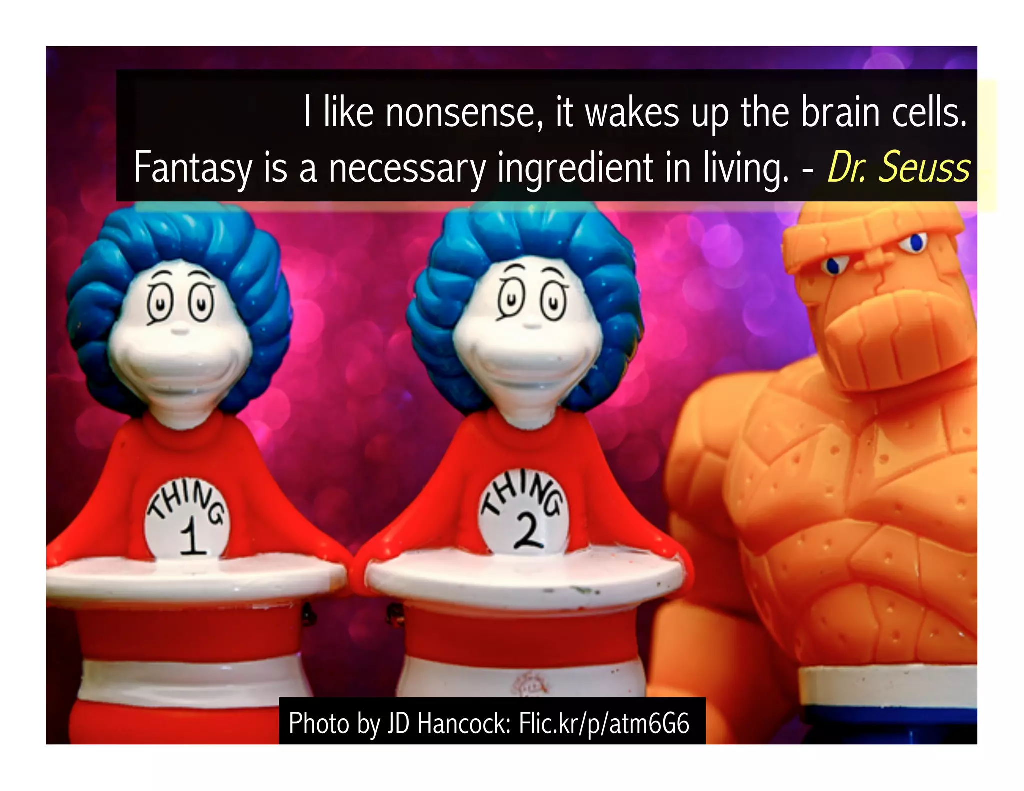 Photo by JD Hancock: Flic.kr/p/atm6G6
I like nonsense, it wakes up the brain cells.
Fantasy is a necessary ingredient in living. - Dr. Seuss
 