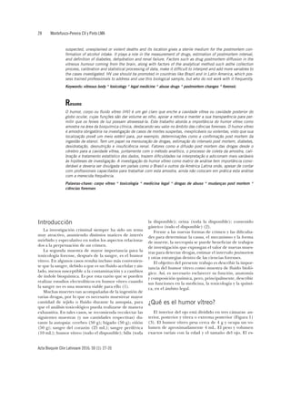 28	 Montefusco-Pereira CV y Pinto LMA
Acta Bioquím Clín Latinoam 2016; 50 (1): 27-35
suspected, unexplained or violent deaths and its location gives a sterile medium for the postmortem con-
firmation of alcohol intake. It plays a role in the measurement of drugs, estimation of postmortem interval,
and definition of diabetes, dehydration and renal failure. Factors such as drug postmortem diffusion in the
vitreous humour coming from the brain, along with factors of the analytical method such asthe collection
process, calibration and statistical processing of data, make it difficult to interpret and add more variables to
the cases investigated. HV use should be promoted in countries like Brazil and in Latin America, which pos-
sess trained professionals to address and use this biological sample, but who do not work with it frequently.
Keywords: vitreous body * toxicology * legal medicine * abuse drugs * postmortem changes * forensic
Resumo
O humor, corpo ou fluido vítreo (HV) é um gel claro que enche a cavidade vítrea ou cavidade posterior do
globo ocular, cujas funções são dar volume ao olho, apoiar a retina e manter a sua transparência para per-
mitir que os feixes de luz possam atravessá-la. Este trabalho aborda a importância do humor vítreo como
amostra na área da bioquímica clínica, destacando seu valor no âmbito das ciências forenses. O humor vítreo
é amostra obrigatória na investigação de casos de mortes suspeitas, inexplicáveis ou violentas, visto que sua
localização provê um meio estéril para, por exemplo, determinações como a confirmação post mortem da
ingestão de etanol. Tem um papel na mensuração de drogas, estimação do intervalo post mortem, diabetes,
desidratação, desnutrição e insuficiência renal. Fatores como a difusão post mortem das drogas desde o
cérebro para a cavidade vítrea, juntamente com o método analítico, o processo de coleta da amostra, cali-
bração e tratamento estatístico dos dados, trazem dificuldades na interpretação e adicionam mais variáveis
às hipóteses de investigação. A investigação do humor vítreo como matriz de análise tem importância consi-
derável e deveria ser divulgada em países como o Brasil e outros da América Latina onde, apesar de contar
com profissionais capacitados para trabalhar com esta amostra, ainda não colocam em prática esta análise
com a merecida frequência.
Palavras-chave: corpo vítreo * toxicologia * medicina legal * drogas de abuso * mudanças post mortem *
ciências forenses
Introducción
La investigación criminal siempre ha sido un tema
muy atractivo, asumiendo distintos matices de interés
mórbido y especulativo en todos los aspectos relaciona-
dos a la perpetuación de un crimen.
La segunda muestra de mayor importancia para la
toxicología forense, después de la sangre, es el humor
vítreo. En algunos casos resulta incluso más convenien-
te que la sangre, debido a que es un fluido acelular y ais-
lado, menos susceptible a la contaminación y a cambios
de índole bioquímica. Es por esta razón que se pueden
realizar estudios electrolíticos en humor vítreo cuando
la sangre no es una muestra viable para ello (1).
Muchas muertes van acompañadas de la ingestión de
varias drogas, por lo que es necesario muestrear mayor
cantidad de tejido o fluido durante la autopsia, para
que el análisis toxicológico pueda realizarse de manera
exhaustiva. En tales casos, se recomienda recolectar las
siguientes muestras (y sus cantidades respectivas) du-
rante la autopsia: cerebro (50 g); hígado (50 g); riñón
(50 g); sangre del corazón (25 mL); sangre periférica
(10 mL); humor vítreo (todo el disponible); bilis (toda
la disponible); orina (toda la disponible); contenido
gástrico (todo el disponible) (2).
Frente a las nuevas formas de crimen y las dificulta-
des para determinar la causa, el mecanismo y la forma
de muerte, la necropsia se puede beneficiar de trabajos
de investigación que expongan el valor de nuevas mues-
tras para detectar drogas, estimar el intervalo postmortem
y otras estrategias dentro de las ciencias forenses.
El objetivo del presente trabajo es describir la impor-
tancia del humor vítreo como muestra de fluido bioló-
gico. Así, es necesario esclarecer su función, anatomía
y composición química, pero, principalmente, describir
sus funciones en la medicina, la toxicología y la quími-
ca, en el ámbito legal.
¿Qué es el humor vítreo?
El interior del ojo está dividido en tres cámaras: an-
terior, posterior y vítrea o extrema posterior (Figura 1)
(3). El humor vítreo pesa cerca de 4 g y ocupa un vo-
lumen de aproximadamente 4 mL. El peso y volumen
exactos varían con la edad y el tamaño del ojo. El es-
 