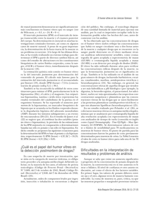 El humor vítreo en las ciencias forenses	31
Acta Bioquím Clín Latinoam 2016; 50 (1): 27-35
de etanol postmortem demostraron ser significativamente
más concluyentes en humor vítreo que en sangre (test
de Wilcoxon, a = 0,1, n = 24, R = 0 +).
El intervalo postmortem (IPM) es el intervalo de tiem-
po transcurrido entre la muerte y el examen posterior
del cuerpo. Su determinación es esencial en muchas in-
vestigaciones criminales forenses, así como en algunos
casos de muerte natural. A pesar de su gran importan-
cia, la determinación de la hora exacta de la muerte es
un problema recurrente. A lo largo de las últimas déca-
das, se ha venido realizando un extenso trabajo para de-
terminar el IPM a partir de diversos cambios físicos, así
como del estudio de alteraciones en los constituyentes
bioquímicos de varios fluidos corporales, como la san-
gre, el LCR y el humor vítreo, inmediatamente después
de la muerte (18).
La estimación química más común en humor vítreo
es la del intervalo postmortem por determinación del
contenido de potasio. El cálculo más famoso para la
estimación del intervalo postmortem es el recomendado
por Sturner (19), donde: IPM (horas) = 7,14 x [concen-
tración de potasio (mEq/L)] – 39,1.
También se ha reconocido la utilidad de otros cons-
tituyentes para estimar el IPM, particularmente la de la
hipoxantina (Hx), el calcio y el magnesio. Las oxipuri-
nas hipoxantina, xantina y ácido úrico representan los
estados terminales del catabolismo de la purina en el
organismo humano. Se ha reportado el aumento post-
mortem de la hipoxantina, un marcador bioquímico de
hipoxia que se acumula en los fluidos corporales duran-
te la degradación hipóxica del adenosín monofosfato
(AMP) durante los minutos subsiguientes a un evento
de esta naturaleza (20)(21). En el estudio de James et al.
(22) se sugiere que, al combinar las dos variables (pota-
sio vítreo e hipoxantina), la precisión de las estimaciones
de los IPM mejoraría en comparación a determinaciones
basadas tan sólo en potasio o tan sólo en hipoxantina. En
dicho estudio se proponen las siguientes ecuaciones para
la determinación del IPM en base al potasio y a la hipoxan-
tina, respectivamente: I) IPM (horas) = 4,32 [K+] – 18,35;
II) IPM (horas) = 0,31 [Hx] + 0,05.
¿Cuál es el papel del humor vítreo en
la detección postmortem de drogas?
En caso sospecha de muerte por intoxicación, que
se sitúa en la categoría de muertes violentas, es obliga-
torio proceder a la autopsia médico-legal, debiendo so-
licitar, en la mayoría de los casos, el informe de pericia
toxicológica (Código de Proceso Penal - Decreto-Ley
Nº 3.689, del 3 de octubre de 1941, Brasil; Código Pe-
nal - Decreto-Ley nº 2.848, del 7 de diciembre de 1940,
Brasil) (23).
Actualmente, miles de compuestos letales por inges-
tión, inyección o inhalación se encuentran a disposi-
ción del público. Sin embargo, el toxicólogo dispone
de una cantidad limitada de material para ejecutar sus
análisis, por lo cual es imperativo recopilar toda la in-
formación posible sobre los hechos del caso, antes de
comenzar con los análisis.
Se ha observado que las concentraciones de drogas
en el humor vítreo suelen reflejar las concentraciones
que había en sangre circulante una o dos horas antes
de la muerte y cualquier droga que se encuentre en la
sangre puede detectarse en el vítreo mediante técni-
cas analíticas suficientemente sensibles, como croma-
tografía de gases acoplada a espectrometría de masas
(GC-MS) o cromatografía liquida acoplada a masas
(LC-MS) o a un detector por arreglo de diodos (DAD).
El vítreo ha sido utilizado durante años para verificar
las concentraciones etílicas después de la muerte, ya
que la fermentación postmortem no es significativa en
el ojo. También se lo ha utilizado en el análisis de un
gran número de drogas, incluyendo barbitúricos, cocaí-
na, canabinoides, morfina, antidepresivos tricíclicos y
benzodiazepínicos (24). Sin embargo, en general, las
concentraciones vítreas de aquellas drogas que tienden
a ser más hidrofílicas a pH fisiológico (por ejemplo, la
digoxina, la benzoilecognina, el paracetamol, los salici-
latos), suelen ser más aproximadas a las respectivas con-
centraciones sanguíneas y plasmáticas que las concen-
traciones vítreas de las drogas que se unen fácilmente
a las proteínas plasmáticas (antidepresivos tricíclicos) o
que son altamente lipofílicas (benzodiazepínicos) (25).
En un estudio realizado por Pelander et al. (26), se
colectaron muestras vítreas en autopsias médico-legales,
mismas que se analizaron por cromatografía líquida de
alta resolución acoplada con espectrometría de masas
con analizador de tiempo de vuelo (conocida en inglés
como Liquid Chromatography - Time Of Flight – Mass Spec-
trometry, LC-TOFMS). Se determinaron valores de cor-
te o límites de sensibilidad para 70 medicamentos en
muestras de humor vítreo. El punto de partida para las
concentraciones fueron los puntos de corte previamente
determinados para muestras de orina. La Tabla I muestra
el valor de corte en humor vítreo para cada una de las 70
drogas analizadas.
Dificultades en la interpretación de
resultados y problemas de análisis
Aunque se sabe que existe un aumento significativo
y progresivo de la concentración de potasio después de
la muerte, la controversia está en si este aumento es li-
near o bifásico. El nivel de confianza es otro asunto en
discusión, así como el efecto de los factores variables.
En primer lugar, los valores de potasio difieren entre
un ojo y el otro, algunas veces de manera bastante con-
siderable. La toma de muestra es, pues, crítica, ya que
las muestras pequeñas o marginales presentan variacio-
 