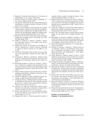 El humor vítreo en las ciencias forenses	35
Acta Bioquím Clín Latinoam 2016; 50 (1): 27-35
5. 	Ramalho A. Interface vítreo-retiniana. En: Dicionário de
Oftalmologiar. 1st. ed. Lisboa: Lidel; 2013.
6. 	Saukko P, Knight B. Knight’s Forensic Pathology. 3rd.
ed. Londres: Hodder Arnold, 2004.
7.	 Heninger M. Postmortem vitreous beta-hydroxybutyrate:
interpretation in a forensic setting. J Forensic Sci 2012
Sep; 57 (5): 1234-40.
8. 	Osuna E, García-Víllora A, Pérez-Cárceles M, Conejero
J, Maria Abenza J, Martínez P, et al. Glucose and lactate in
vitreous humor compared with the determination of fruc-
tosamine for the postmortem diagnosis of diabetes melli-
tus. Am J Forensic Med Pathol 2001; 22 (3): 244-9.
9. 	Oehmichen M, Auer RN, Konig HG. Forensic neuropa-
thology and neurology. Berlin, Heidelberg, New York:
Springer-Verlag; 2006.
10.	Gregora Z, Kratochvil J, Vavrova J, Oplistil L. Sodium
and magnesium levels in the vitreous body. Soudni
Lekarstvi 1979; 24: 51-4.
11.	Devgun MS, Dunbar JA. Biochemical investigation of
vitreous: applications in forensic medicine, especially
in relation to alcohol. Forensic Sci Int 1986; 31 (1):
27-34.
12. 	Forman DT. Electrolytes of the vitreous humor as a mea-
sure of the postmortem interval. Clin Chem 1980: 26:
1042.
13. 	Choo-Kang E, McKoy C, Escoferry C. Vitreous humor
analytes in assessing the postmortem interval and the
antemortem clinical status. West Ind M J 1983; 32:
23-6.
14.	 McCoy MA, Bingham V, Hudson AJ, Cantley L, Hutchin-
son T, Davison G, Fitzpatrick DA, Kennedy DG. Post-
mortem biochemical markers of experimentally induced
hypomagnesaemic tetany in sheep. Vet Rec 2001; 148:
233-7.
15. 	Mulla A. Role of vitreous humor biochemistry in forensic
pathology [dissertation]. Saskatoon: University of Sas-
katchewan, Canada; 2005.
16. 	Jicklells S, Negrusz A. Clarke’s Analytical Forensic Tox-
icology. Londres: Pharmaceutical Press; 2008.
17. 	Thierauf A, Kempf J, Perdekamp MG, Auwarter V, Gnann
H, Wohlfarth A, Weinmann W. Ethyl sulphate and ethyl
glucuronide in vitreous humor as postmortem evidence.
Forensic Sci Int 2011; 210: 63–8.
18. 	Jashnani KD, Kale SA, Rupani AB. Vitreous humor:
biochemical constituents in estimation of postmortem
interval. J Forensic Sci 2010; 55 (6): 1523-7.
19. 	Sturner WQ, Gantner Ge Jr. The postmortem interval:
A study of potassium in the vitreous humor. Am J Clin
Pathol 1964; 42: 137-44.
20. 	Saugstad OD, Gluck L. Plasma hypoxanthine levels in
newborn infants: a specific indicator of hypoxia. J Neo-
natal Perinatal Med 1982; 10: 266-72.
21. 	Madea B; Kaferstein H, Hermann N, Sticht G. Hypoxan-
thine in vitreous humor and cerebrospinal fluid--a mark-
er of postmortem interval and prolonged (vital) hypoxia?
Remarks also on hypoxanthine in SIDS. Forensic Sci Int
1994; 65: 19-31.
22. 	James RA, Hoadley PA, Sampson BG. Determination of
postmortem interval by sampling vitreous humor. Am J
Forensic Med Pathol 1997; 18 (2): 158–62.
23. 	Alves, SR. Toxicologia forense e saúde pública [disser-
tation]. Rio de Janeiro (RJ): Fundação Oswaldo Cruz;
2005.
24. 	McLaughlin P, Pounder D, Maskell P, Osselton D. Re-
al-time near-body drug screening during autopsy I: use
of the Randox biochip drugs of abuse DOA I and DOA II
immunoassays. Forensic Toxicol 2013; 31: 113–8.
25. 	Karch SB. Drug Abuse Handbook. 2nd. ed. Boca Raton,
Florida: CRC; 2007.
26. 	Pelander A, Ristimaa J, Ojanpera I. Vitreous humor as
an alternative matrix for comprehensive drug screen-
ing in postmortem toxicology by liquid chromatogra-
phy-time-of-flight mass spectrometry. J Anal Toxicol
2010; 34 (6): 312-8.
27. 	Zilg B, Bernard S, Alkass K, Berg S, Druid H. A new
model for the estimation of time of death from vitreous
potassium levels corrected for age and temperature. Fo-
rensic Sci Int 2015; 254: 158-66.
28. 	Holmgren P, Druid H, Holmgren A, Ahlner J. Stability of
Drugs in Stored Postmortem Femoral Blood and Vitre-
ous Humor. J Forensic Sci 2004; 49 (4): 820-5.
29. 	McKinney PE, Phillips S, Gomez HF, Brent J, MacIntyre
M, Watson WA. Vitreous humor cocaine and metabolite
concentrations: do postmortem specimens reflect blood
levels at the time of death? J Forensic Sci 1995; 40 (1):
102-7.
30. 	Parsons MA, Start RD, Forrest ARW. Concurrent vitre-
ous disease may produce abnormal vitreous humour
biochemistry and toxicology. J Clin Pathol 2003; 56:
720 (Postscript correspondence).
31. 	Blana SA, Mushhof F, Hoeller T, Fimmers R, Madea B.
Variations in vitreous humor chemical values as a result
of pre-analytical treatment. Forensic Sci Int 2011; 210
(1-3): 263-70.
32. 	Passos EC, Andrade-Neto AV, Lemaire T. Comportamen-
to ótico do olho humano e suas ametropias. Caderno de
Física da UEFS 2008; 06 (1-2): 7-18.
Recibido: 17 de abril de 2015.
Aceptado: 17 de noviembre de 2015.
 