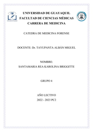 UNIVERSIDAD DE GUAYAQUIL
FACULTAD DE CIENCIAS MÉDICAS
CARRERA DE MEDICINA
CATEDRA DE MEDICINA FORENSE
DOCENTE: Dr. TAYUPANTA ALBÁN MIGUEL
NOMBRE:
SANTAMARIA REA KAROLINA BRIGGITTE
GRUPO 4
AÑO LECTIVO
2022 - 2023 PC2
 
