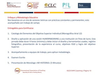Enfoque y Metodología Educativa
Nos basamos en un mix de sesiones teóricas con prácticas constantes y permanentes; esto
acompañado con trabajo de campo
Entregables para Certificarse
1. Catalogo de Elementos del Objetivo Superior Individual (Monográfico Arial 12)
2. Diseño y aplicación de una sesión HUMORWEANING a una institución sin fines de lucro. Esta
jornada debe durar 4 horas (mínimo) y debe incluir el diseño y herramientas usadas, registro
fotográfico, presentación de la experiencia al curso, objetivos EGO y logro del objetivo
Superior.
3. Acompañamiento a equipos de trabajo, para aplicar metodología.
4. Examen Escrito
5. Presentación de Monologo «MI HISTORIA» (5 Minutos)
ISCD-SHR Coaching | Página 10
 