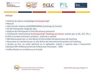 Incluye
• Delivery de toda la metodología Humorweaning®
• Manual
• Libro versión impresa HUMORWEANING (Coaching con Humor)
• Kit del Participante: bolígrafo, bloc
• Diploma de Participación al final del proceso presencial
• Certificación Internacional Humorweaning® Coaching con Humor avalada por la IAC, CLC, PEL y
la ISCD al cumplir el proceso: proyecto , prácticas y reporte
• Membresía gratis por un año dentro la Comunidad Latinoamericana de Coaching
• Descuento en membresía por un año dentro de International Association of Coaching
• Acceso on line, sin costo adicional en la aplicación, análisis y reportes para 1 Assessment
individual APP-SHR(Assessment de Preferencias Personales - SHR)
• Coffee-Breaks en la mañana y en la tarde
ISCD-SHR Coaching | Página 14
 