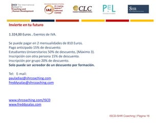 ISCD-SHR Coaching | Página 16
Invierte en tu futuro
1.324,00 Euros . Exentos de IVA.
Se puede pagar en 2 mensualidades de 810 Euros.
Pago anticipado 15% de descuento.
Estudiantes Universitarios 50% de descuento, (Máximo 3).
Inscripción con otra persona 15% de descuento.
Inscripción por grupo 20% de descuento.
Solo puede ser acreedor de un descuento por formación.
Tel: E-mail:
pauladiaz@shrcoaching.com
freddysalas@shrcoaching.com
www.shrcoaching.com/ISCD
www.freddysalas.com
 