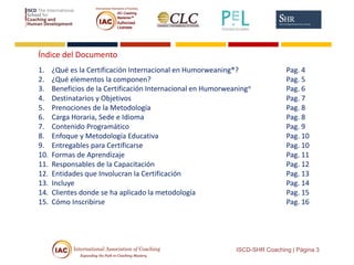 Índice del Documento
1. ¿Qué es la Certificación Internacional en Humorweaning®? Pag. 4
2. ¿Qué elementos la componen? Pag. 5
3. Beneficios de la Certificación Internacional en Humorweaning® Pag. 6
4. Destinatarios y Objetivos Pag. 7
5. Prenociones de la Metodología Pag. 8
6. Carga Horaria, Sede e Idioma Pag. 8
7. Contenido Programático Pag. 9
8. Enfoque y Metodología Educativa Pag. 10
9. Entregables para Certificarse Pag. 10
10. Formas de Aprendizaje Pag. 11
11. Responsables de la Capacitación Pag. 12
12. Entidades que Involucran la Certificación Pag. 13
13. Incluye Pag. 14
14. Clientes donde se ha aplicado la metodología Pag. 15
15. Cómo Inscribirse Pag. 16
ISCD-SHR Coaching | Página 3
 