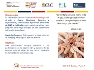 Destinatarios
La Certificación Internacional Humorweaning® está
dirigida a Coach, Directores, Gerentes y
Supervisores, Funcionarios, Ejecutivos, Directores
de ONG y Facilitadores en general que dirigen o se
preparan para dirigir equipos de alto desempeño
orientados a resultados.
Modo In-Company. Este proceso lo desarrollamos
in-company en cualquier país del mundo.
Objetivos
Esta certificación persigue capacitar a los
participantes en la observación y escucha de los
equipos para el logro de sus metas, mediante
herramientas no convencionales.
ISCD-SHR Coaching | Página 7
“Recordar que vas a morir es la
mejor forma que conozco de
evitar la trampa de pensar que
tienes algo que perder”
Steve Jobs
 