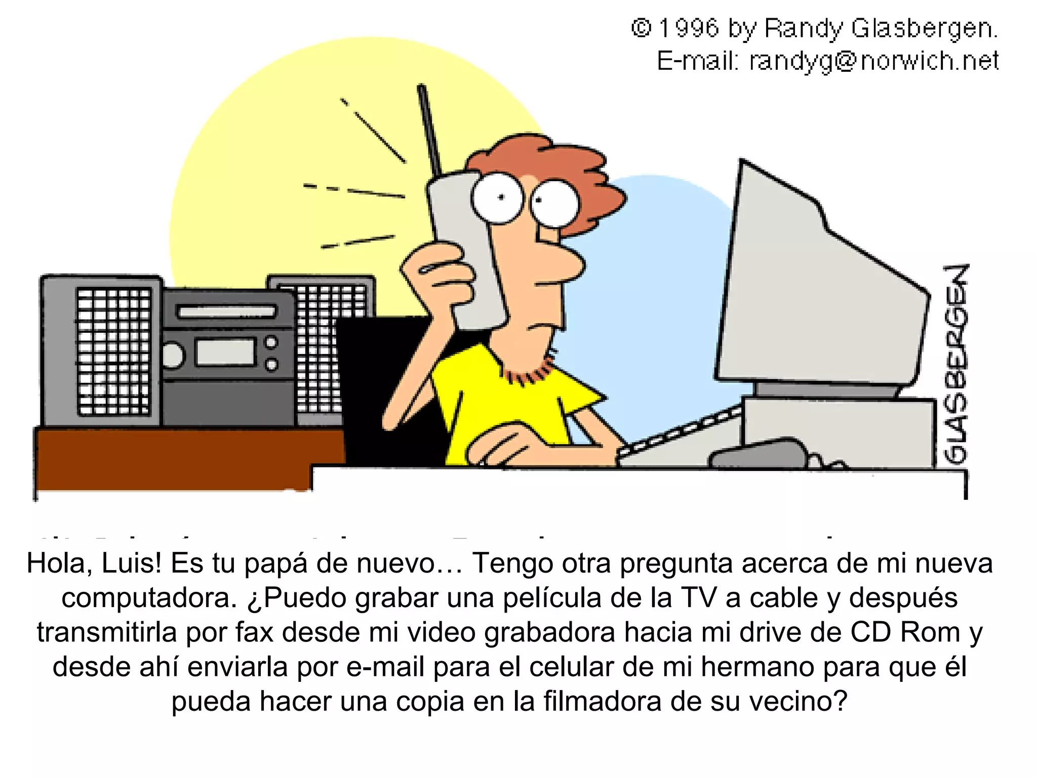 Hola , Luis! Es tu papá de nuevo… Tengo otra pregunta acerca de mi nueva computadora. ¿Puedo grabar una película de la TV a cable y después transmitirla por fax desde mi video grabadora hacia mi drive de CD Rom y desde ahí enviarla por e-mail para el celular de mi hermano para que él pueda hacer una copia en la filmadora de su vecino? 