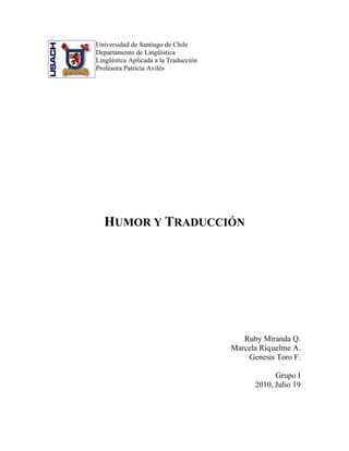 Universidad de Santiago de Chile
Departamento de Lingüística
Lingüística Aplicada a la Traducción
Profesora Patricia Avilés




  HUMOR Y TRADUCCIÓN




                                          Ruby Miranda Q.
                                       Marcela Riquelme A.
                                           Genesis Toro F.

                                                   Grupo I
                                             2010, Julio 19
 