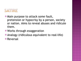  Main purpose to attack some fault,
  pretension or hypocrisy by a person, society
  or nation. Aims to reveal abuses and ridicule
  them.
 Works through exaggeration
 Analogy (ridiculous equivalent to real-life)
 Reversal
 