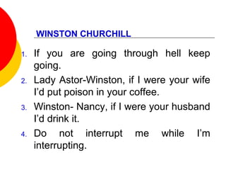 WINSTON CHURCHILL
1. If you are going through hell keep
going.
2. Lady Astor-Winston, if I were your wife
I’d put poison in your coffee.
3. Winston- Nancy, if I were your husband
I’d drink it.
4. Do not interrupt me while I’m
interrupting.
 