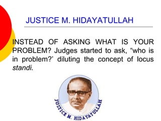 JUSTICE M. HIDAYATULLAH
INSTEAD OF ASKING WHAT IS YOUR
PROBLEM? Judges started to ask, “who is
in problem?’ diluting the concept of locus
standi.
 