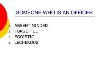 SOMEONE WHO IS AN OFFICER
1. ABSENT MINDED
2. FORGETFUL
3. EGOISTIC
4. LECHEROUS
 