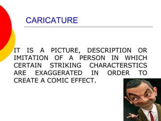 CARICATURE
IT IS A PICTURE, DESCRIPTION OR
IMITATION OF A PERSON IN WHICH
CERTAIN STRIKING CHARACTERSTICS
ARE EXAGGERATED IN ORDER TO
CREATE A COMIC EFFECT.
 
