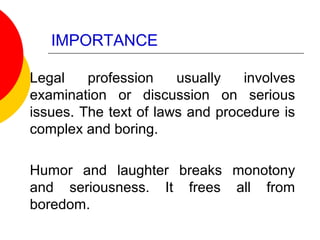 IMPORTANCE
Legal profession usually involves
examination or discussion on serious
issues. The text of laws and procedure is
complex and boring.
Humor and laughter breaks monotony
and seriousness. It frees all from
boredom.
 
