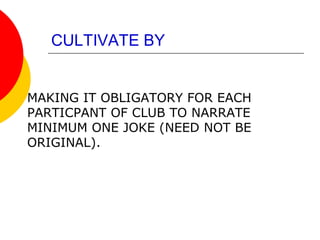 CULTIVATE BY
MAKING IT OBLIGATORY FOR EACH
PARTICPANT OF CLUB TO NARRATE
MINIMUM ONE JOKE (NEED NOT BE
ORIGINAL).
 