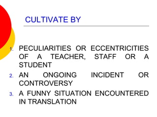CULTIVATE BY
1. PECULIARITIES OR ECCENTRICITIES
OF A TEACHER, STAFF OR A
STUDENT
2. AN ONGOING INCIDENT OR
CONTROVERSY
3. A FUNNY SITUATION ENCOUNTERED
IN TRANSLATION
 