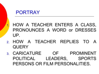 PORTRAY
1. HOW A TEACHER ENTERS A CLASS,
PRONOUNCES A WORD or DRESSES
UP.
2. HOW A TEACHER REPLIES TO A
QUERY
3. CARICATURE OF PROMINENT
POLITICAL LEADERS, SPORTS
PERSONS OR FILM PERSONALITIES.
 