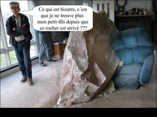 Ce qui est bizarre, c’est que je ne trouve plus  mon petit-fils depuis que ce rocher est arrivé ??? 