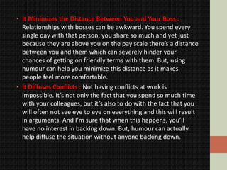 • It Minimizes the Distance Between You and Your Boss :
Relationships with bosses can be awkward. You spend every
single day with that person; you share so much and yet just
because they are above you on the pay scale there’s a distance
between you and them which can severely hinder your
chances of getting on friendly terms with them. But, using
humour can help you minimize this distance as it makes
people feel more comfortable.
• It Diffuses Conflicts : Not having conflicts at work is
impossible. It’s not only the fact that you spend so much time
with your colleagues, but it’s also to do with the fact that you
will often not see eye to eye on everything and this will result
in arguments. And I’m sure that when this happens, you’ll
have no interest in backing down. But, humour can actually
help diffuse the situation without anyone backing down.
 