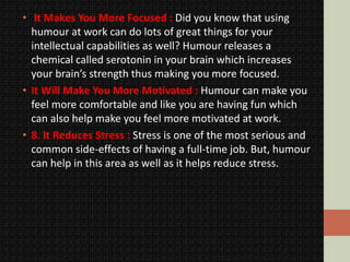 • It Makes You More Focused : Did you know that using
humour at work can do lots of great things for your
intellectual capabilities as well? Humour releases a
chemical called serotonin in your brain which increases
your brain’s strength thus making you more focused.
• It Will Make You More Motivated : Humour can make you
feel more comfortable and like you are having fun which
can also help make you feel more motivated at work.
• 8. It Reduces Stress : Stress is one of the most serious and
common side-effects of having a full-time job. But, humour
can help in this area as well as it helps reduce stress.
 