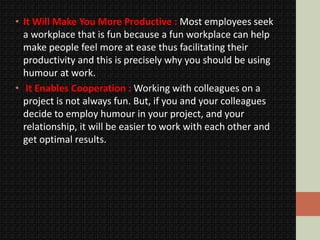 • It Will Make You More Productive : Most employees seek
a workplace that is fun because a fun workplace can help
make people feel more at ease thus facilitating their
productivity and this is precisely why you should be using
humour at work.
• It Enables Cooperation : Working with colleagues on a
project is not always fun. But, if you and your colleagues
decide to employ humour in your project, and your
relationship, it will be easier to work with each other and
get optimal results.
 
