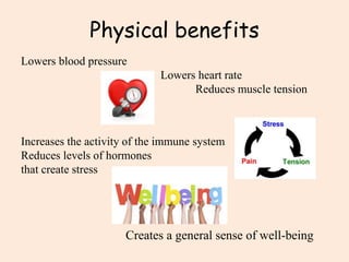 Physical benefits
Lowers blood pressure
Lowers heart rate
Reduces muscle tension
Increases the activity of the immune system
Reduces levels of hormones
that create stress
Creates a general sense of well-being
 