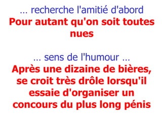 …  recherche l'amitié d'abord   Pour autant qu'on soit toutes nues … sens de l'humour … Après une dizaine de bières, se croit très drôle lorsqu'il essaie d'organiser un concours du plus long pénis 